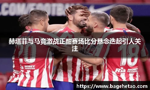 赫塔菲与马竞激战正酣赛场比分悬念迭起引人关注